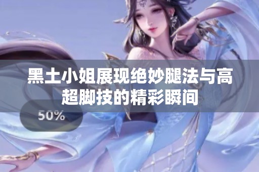 黑土小姐展现绝妙腿法与高超脚技的精彩瞬间