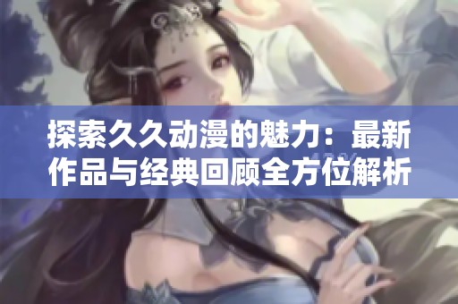 探索久久动漫的魅力：最新作品与经典回顾全方位解析