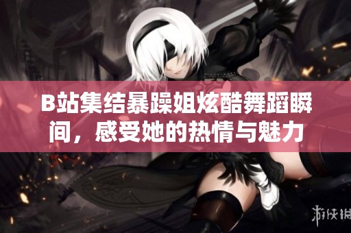 B站集结暴躁姐炫酷舞蹈瞬间，感受她的热情与魅力