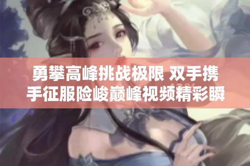 勇攀高峰挑战极限 双手携手征服险峻巅峰视频精彩瞬间