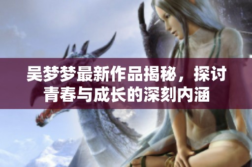 吴梦梦最新作品揭秘，探讨青春与成长的深刻内涵