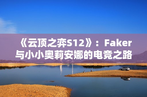 《云顶之弈S12》：Faker与小小奥莉安娜的电竞之路与传奇故事