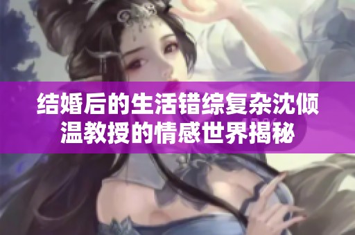 结婚后的生活错综复杂沈倾温教授的情感世界揭秘