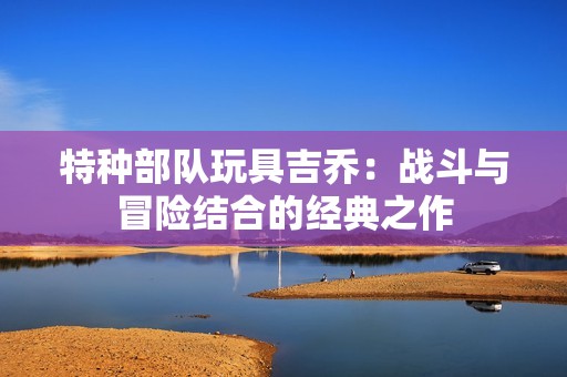 特种部队玩具吉乔：战斗与冒险结合的经典之作