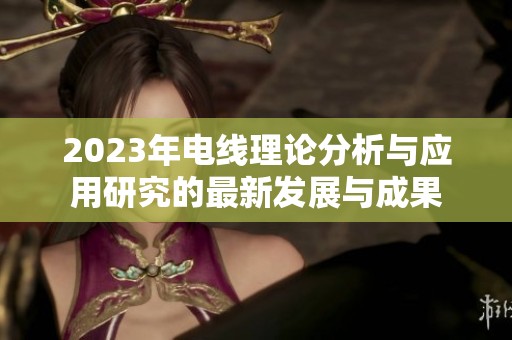 2023年电线理论分析与应用研究的最新发展与成果