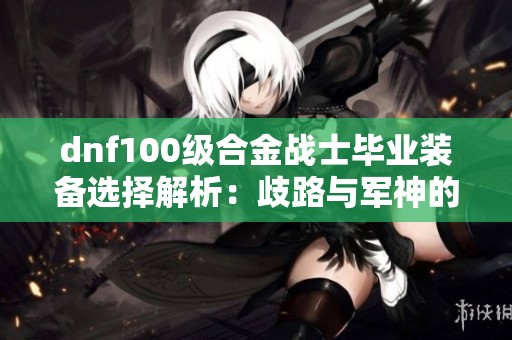 dnf100级合金战士毕业装备选择解析：歧路与军神的对比分析