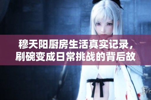 穆天阳厨房生活真实记录，刷碗变成日常挑战的背后故事