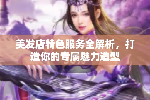 美发店特色服务全解析，打造你的专属魅力造型