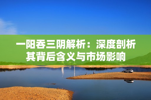 一阳吞三阴解析：深度剖析其背后含义与市场影响