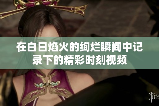 在白日焰火的绚烂瞬间中记录下的精彩时刻视频