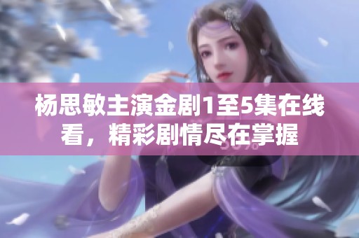杨思敏主演金剧1至5集在线看，精彩剧情尽在掌握
