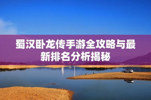 蜀汉卧龙传手游全攻略与最新排名分析揭秘