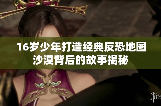 16岁少年打造经典反恐地图沙漠背后的故事揭秘
