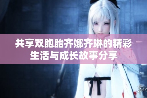 共享双胞胎齐娜齐琳的精彩生活与成长故事分享