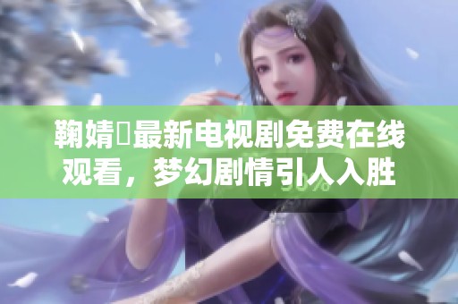 鞠婧祎最新电视剧免费在线观看，梦幻剧情引人入胜