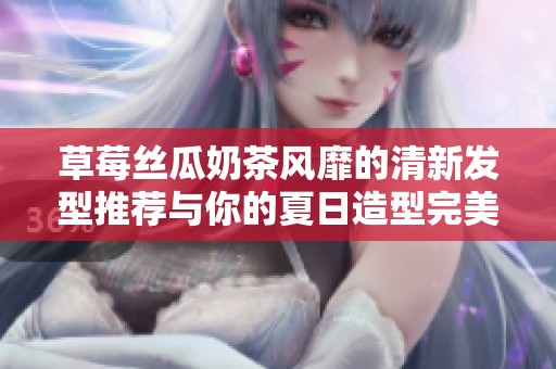 草莓丝瓜奶茶风靡的清新发型推荐与你的夏日造型完美搭配