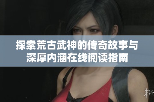 探索荒古武神的传奇故事与深厚内涵在线阅读指南