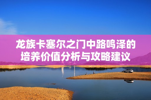 龙族卡塞尔之门中路鸣泽的培养价值分析与攻略建议
