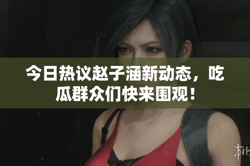 今日热议赵子涵新动态，吃瓜群众们快来围观！