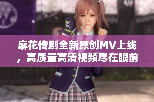 麻花传剧全新原创MV上线，高质量高清视频尽在眼前