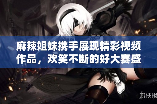 麻辣姐妹携手展现精彩视频作品，欢笑不断的好大赛盛况