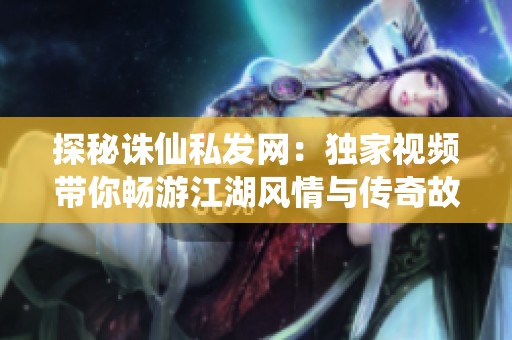 探秘诛仙私发网：独家视频带你畅游江湖风情与传奇故事