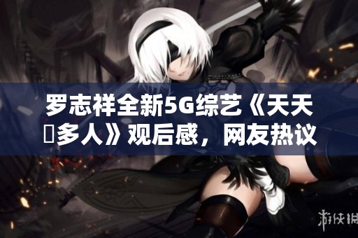 罗志祥全新5G综艺《天天奭多人》观后感，网友热议不断