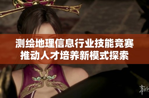 测绘地理信息行业技能竞赛推动人才培养新模式探索