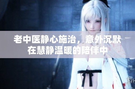 老中医静心施治，意外沉默在慧静温暖的陪伴中