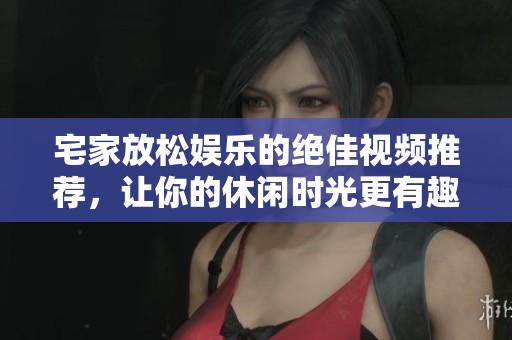 宅家放松娱乐的绝佳视频推荐，让你的休闲时光更有趣