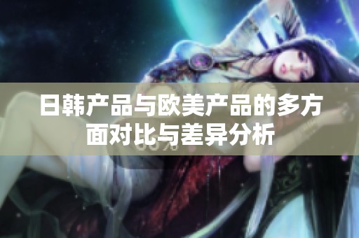 日韩产品与欧美产品的多方面对比与差异分析
