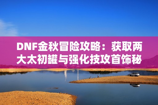 DNF金秋冒险攻略：获取两大太初罐与强化技攻首饰秘籍