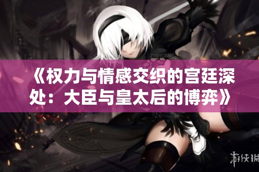 《权力与情感交织的宫廷深处：大臣与皇太后的博弈》