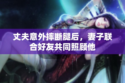 丈夫意外摔断腿后，妻子联合好友共同照顾他