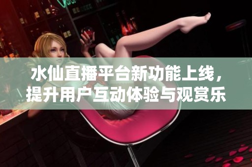 水仙直播平台新功能上线，提升用户互动体验与观赏乐趣