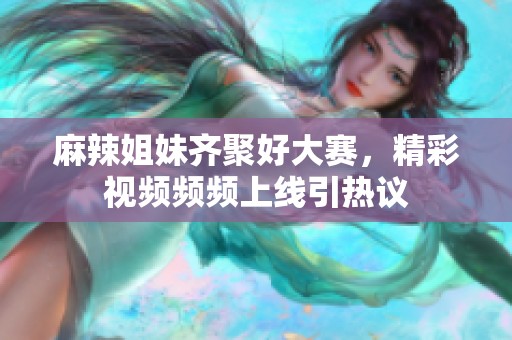 麻辣姐妹齐聚好大赛，精彩视频频频上线引热议
