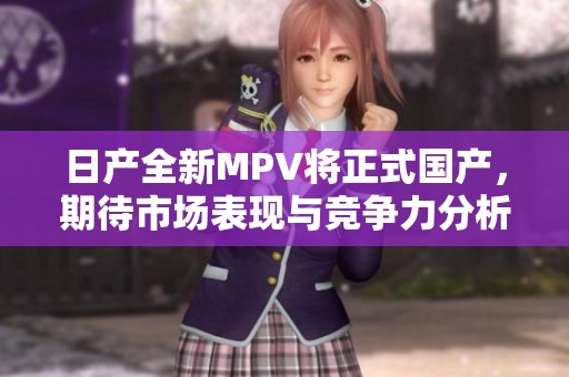 日产全新MPV将正式国产，期待市场表现与竞争力分析