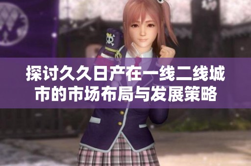 探讨久久日产在一线二线城市的市场布局与发展策略