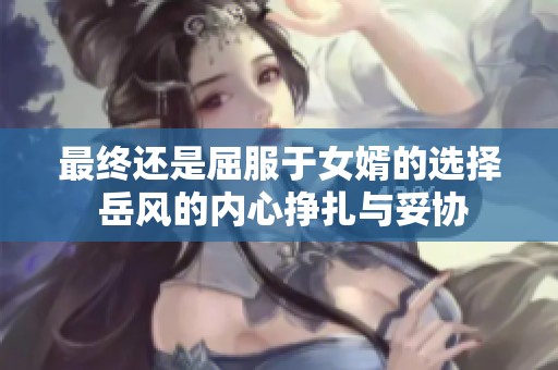 最终还是屈服于女婿的选择 岳风的内心挣扎与妥协