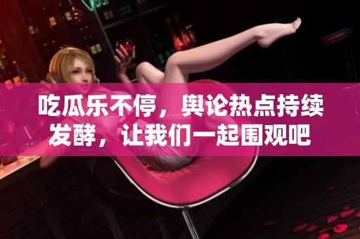 吃瓜乐不停，舆论热点持续发酵，让我们一起围观吧