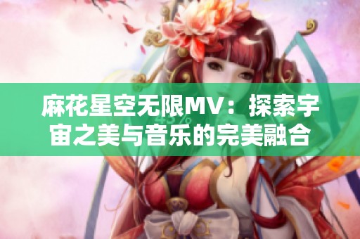 麻花星空无限MV：探索宇宙之美与音乐的完美融合