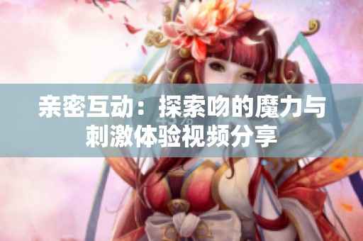 亲密互动：探索吻的魔力与刺激体验视频分享