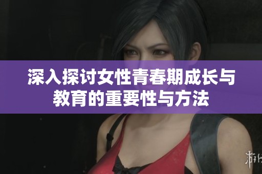 深入探讨女性青春期成长与教育的重要性与方法