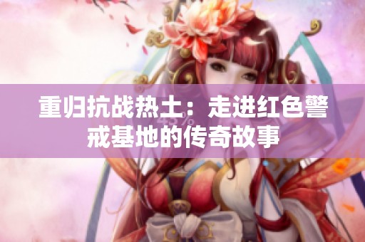 重归抗战热土：走进红色警戒基地的传奇故事
