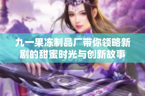 九一果冻制品厂带你领略新剧的甜蜜时光与创新故事