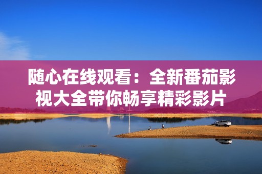 随心在线观看：全新番茄影视大全带你畅享精彩影片