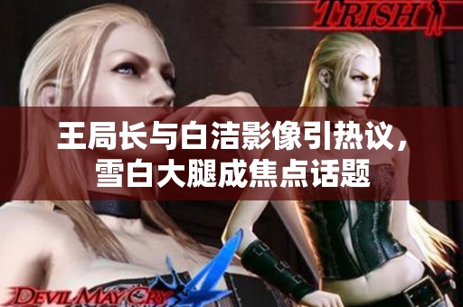 王局长与白洁影像引热议，雪白大腿成焦点话题