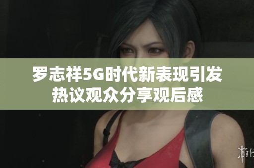 罗志祥5G时代新表现引发热议观众分享观后感