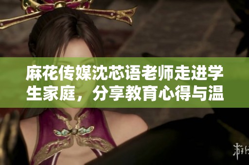 麻花传媒沈芯语老师走进学生家庭，分享教育心得与温暖故事