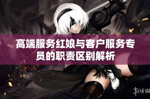 高端服务红娘与客户服务专员的职责区别解析